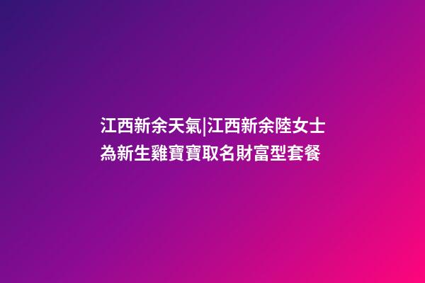 江西新余天氣|江西新余陸女士為新生雞寶寶取名財富型套餐-第1張-公司起名-玄機派